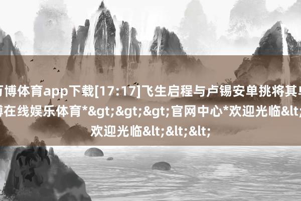 万博体育app下载[17:17]飞生启程与卢锡安单挑将其单杀-*万博在线娱乐体育*>>>官网中心*欢迎光临<<<