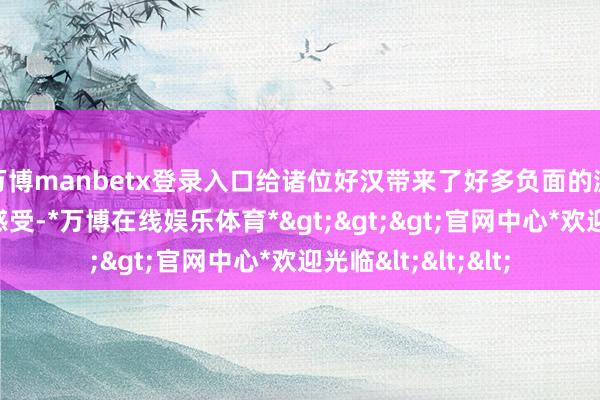 万博manbetx登录入口给诸位好汉带来了好多负面的游戏体验及不好的感受-*万博在线娱乐体育*>>>官网中心*欢迎光临<<<