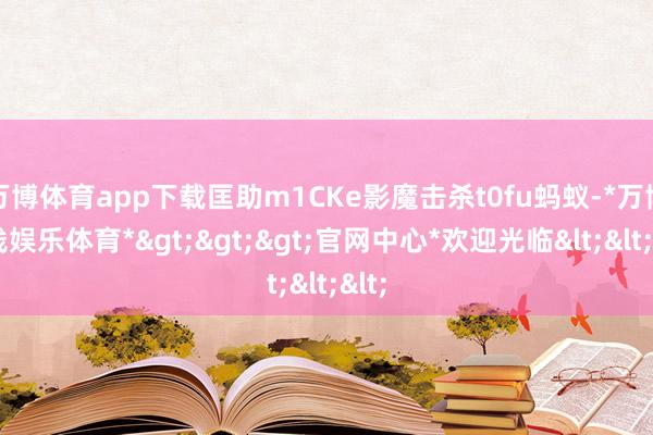 万博体育app下载匡助m1CKe影魔击杀t0fu蚂蚁-*万博在线娱乐体育*>>>官网中心*欢迎光临<<<