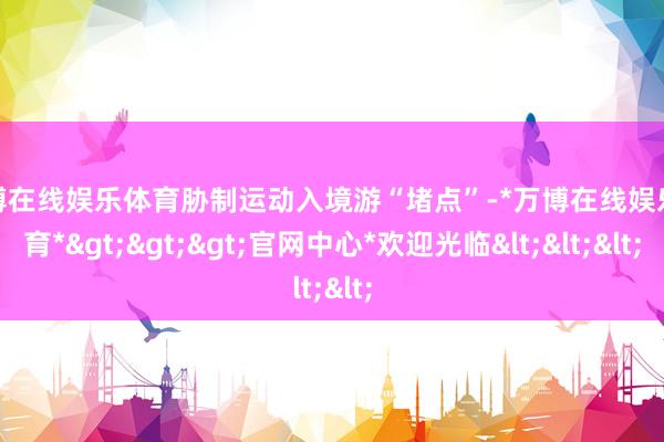 万博在线娱乐体育胁制运动入境游“堵点”-*万博在线娱乐体育*>>>官网中心*欢迎光临<<<