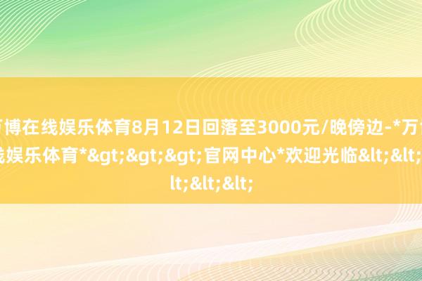 万博在线娱乐体育8月12日回落至3000元/晚傍边-*万博在线娱乐体育*>>>官网中心*欢迎光临<<<