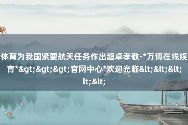 万博体育为我国紧要航天任务作出超卓孝敬-*万博在线娱乐体育*>>>官网中心*欢迎光临<<<