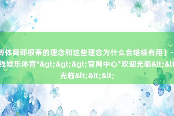 万博体育即根蒂的理念和这些理念为什么会络续有用）-*万博在线娱乐体育*>>>官网中心*欢迎光临<<<