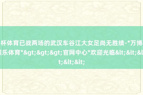 欧洲杯体育已战两场的武汉车谷江大女足尚无胜绩-*万博在线娱乐体育*>>>官网中心*欢迎光临<<<