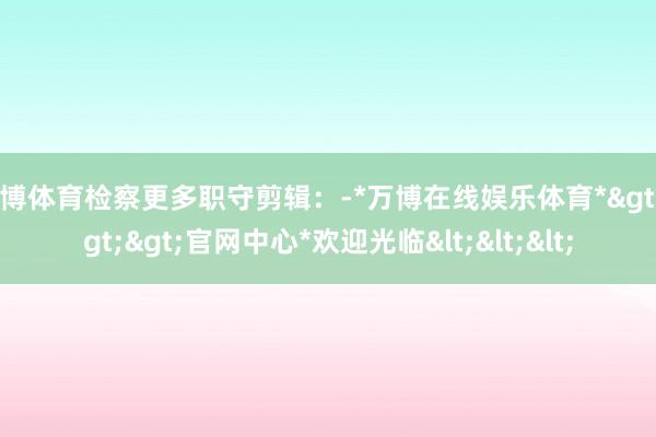 万博体育检察更多职守剪辑：-*万博在线娱乐体育*>>>官网中心*欢迎光临<<<