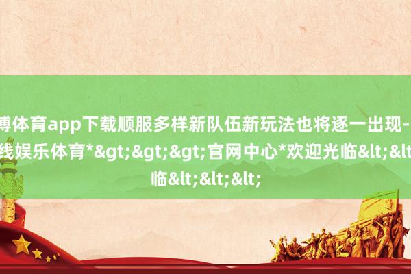 万博体育app下载顺服多样新队伍新玩法也将逐一出现-*万博在线娱乐体育*>>>官网中心*欢迎光临<<<