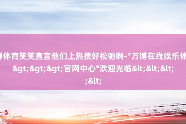 万博体育笑笑直言他们上热搜好松驰啊-*万博在线娱乐体育*>>>官网中心*欢迎光临<<<