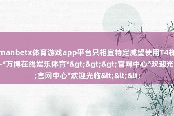 manbetx体育游戏app平台只相宜特定威望使用T4梯队：版块罗网-*万博在线娱乐体育*>>>官网中心*欢迎光临<<<