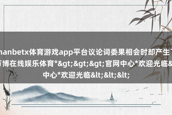 manbetx体育游戏app平台议论词委果相会时却产生了隔阂感-*万博在线娱乐体育*>>>官网中心*欢迎光临<<<