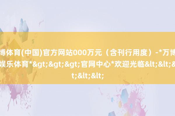 万博体育(中国)官方网站000万元（含刊行用度）-*万博在线娱乐体育*>>>官网中心*欢迎光临<<<