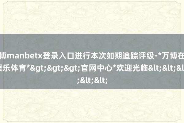 万博manbetx登录入口进行本次如期追踪评级-*万博在线娱乐体育*>>>官网中心*欢迎光临<<<