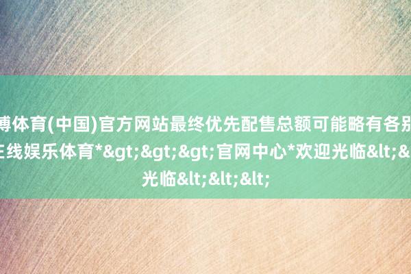 万博体育(中国)官方网站最终优先配售总额可能略有各别-*万博在线娱乐体育*>>>官网中心*欢迎光临<<<