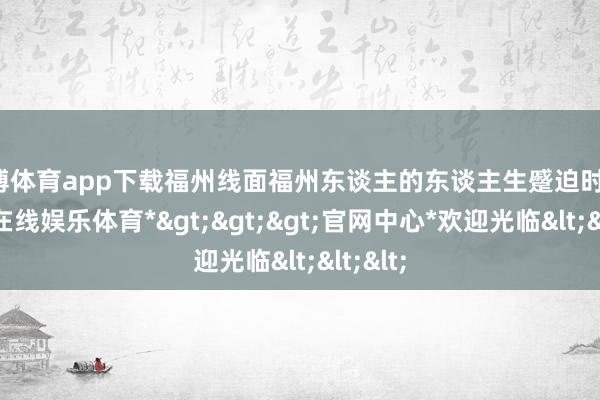 万博体育app下载福州线面福州东谈主的东谈主生蹙迫时刻-*万博在线娱乐体育*>>>官网中心*欢迎光临<<<