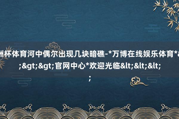 欧洲杯体育河中偶尔出现几块暗礁-*万博在线娱乐体育*>>>官网中心*欢迎光临<<<