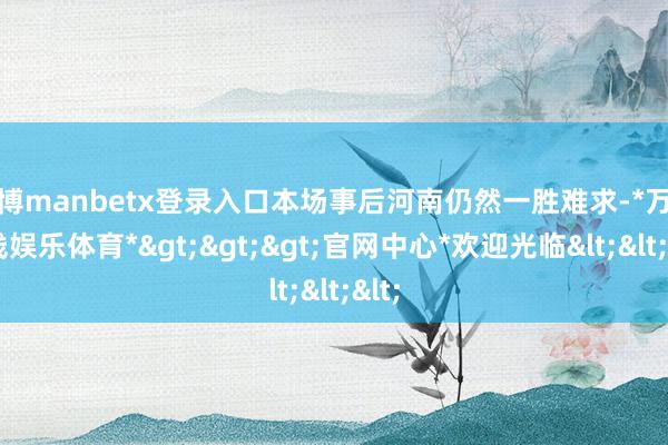 万博manbetx登录入口本场事后河南仍然一胜难求-*万博在线娱乐体育*>>>官网中心*欢迎光临<<<