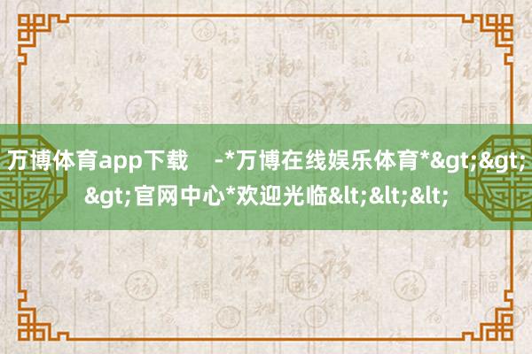 万博体育app下载    -*万博在线娱乐体育*>>>官网中心*欢迎光临<<<