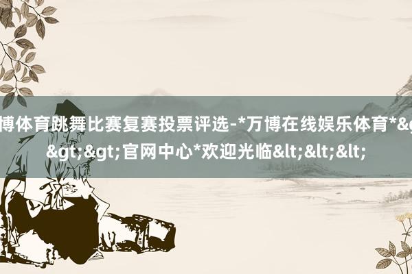 万博体育跳舞比赛复赛投票评选-*万博在线娱乐体育*>>>官网中心*欢迎光临<<<