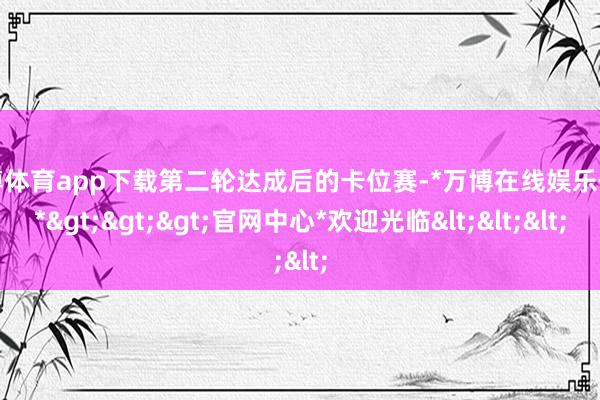 万博体育app下载第二轮达成后的卡位赛-*万博在线娱乐体育*>>>官网中心*欢迎光临<<<