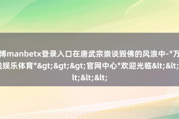 万博manbetx登录入口在唐武宗崇谈毁佛的风浪中-*万博在线娱乐体育*>>>官网中心*欢迎光临<<<