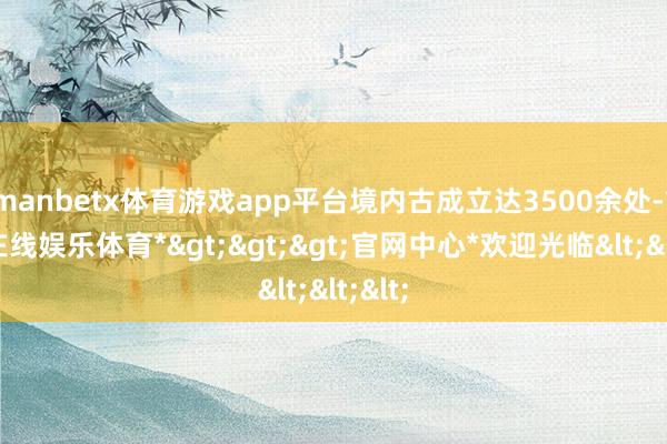 manbetx体育游戏app平台境内古成立达3500余处-*万博在线娱乐体育*>>>官网中心*欢迎光临<<<