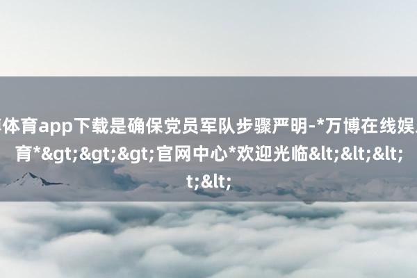 万博体育app下载是确保党员军队步骤严明-*万博在线娱乐体育*>>>官网中心*欢迎光临<<<