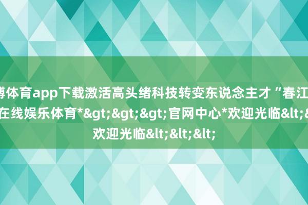 万博体育app下载激活高头绪科技转变东说念主才“春江水”-*万博在线娱乐体育*>>>官网中心*欢迎光临<<<