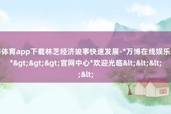 万博体育app下载林芝经济竣事快速发展-*万博在线娱乐体育*>>>官网中心*欢迎光临<<<