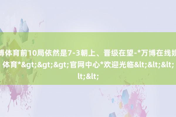 万博体育前10局依然是7-3朝上、晋级在望-*万博在线娱乐体育*>>>官网中心*欢迎光临<<<