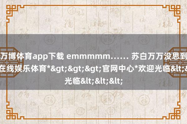 万博体育app下载 　　emmmmm…… 　　苏白万万没思到-*万博在线娱乐体育*>>>官网中心*欢迎光临<<<