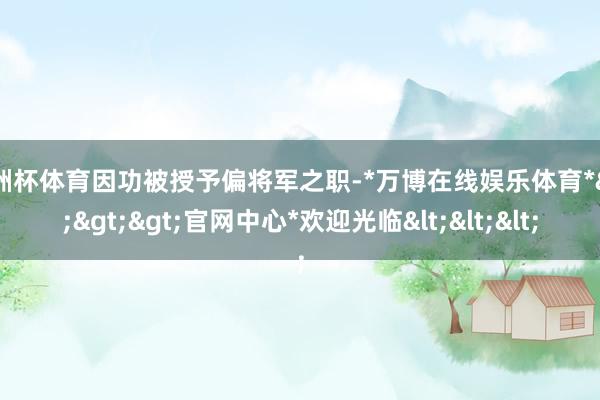 欧洲杯体育因功被授予偏将军之职-*万博在线娱乐体育*>>>官网中心*欢迎光临<<<