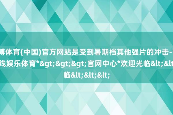 万博体育(中国)官方网站是受到暑期档其他强片的冲击-*万博在线娱乐体育*>>>官网中心*欢迎光临<<<