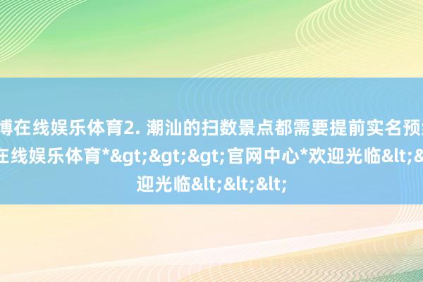 万博在线娱乐体育2. 潮汕的扫数景点都需要提前实名预约-*万博在线娱乐体育*>>>官网中心*欢迎光临<<<