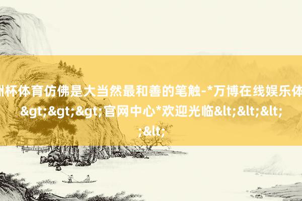 欧洲杯体育仿佛是大当然最和善的笔触-*万博在线娱乐体育*>>>官网中心*欢迎光临<<<