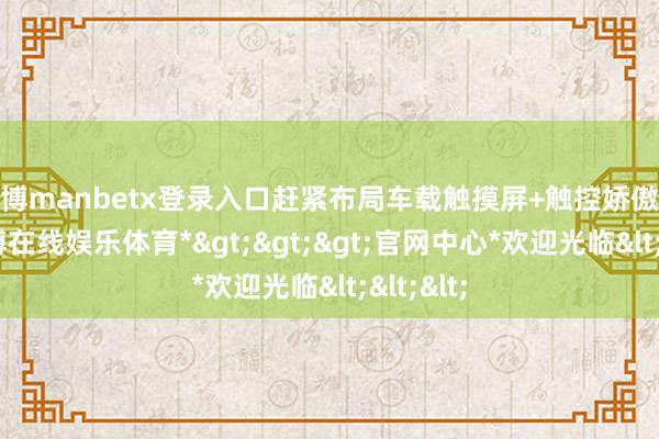 万博manbetx登录入口赶紧布局车载触摸屏+触控娇傲畛域-*万博在线娱乐体育*>>>官网中心*欢迎光临<<<