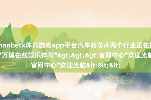 manbetx体育游戏app平台汽车和芯片两个行业正在加速和会发展-*万博在线娱乐体育*>>>官网中心*欢迎光临<<<