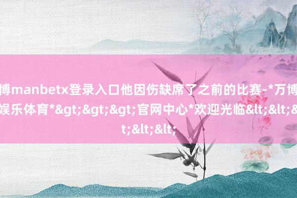 万博manbetx登录入口他因伤缺席了之前的比赛-*万博在线娱乐体育*>>>官网中心*欢迎光临<<<