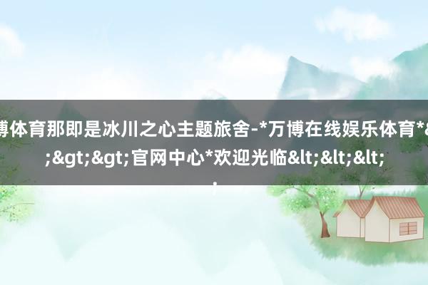 万博体育那即是冰川之心主题旅舍-*万博在线娱乐体育*>>>官网中心*欢迎光临<<<