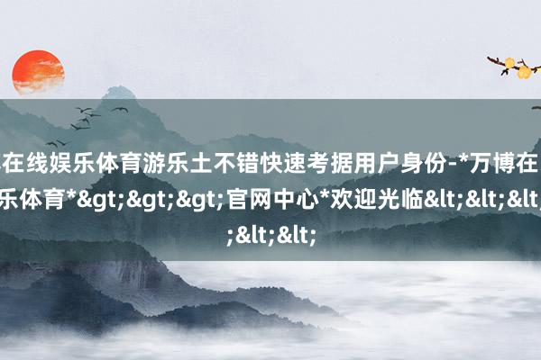 万博在线娱乐体育游乐土不错快速考据用户身份-*万博在线娱乐体育*>>>官网中心*欢迎光临<<<