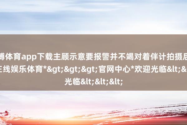 万博体育app下载主顾示意要报警并不竭对着伴计拍摄后-*万博在线娱乐体育*>>>官网中心*欢迎光临<<<