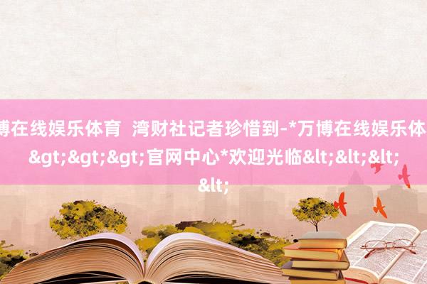 万博在线娱乐体育  湾财社记者珍惜到-*万博在线娱乐体育*>>>官网中心*欢迎光临<<<