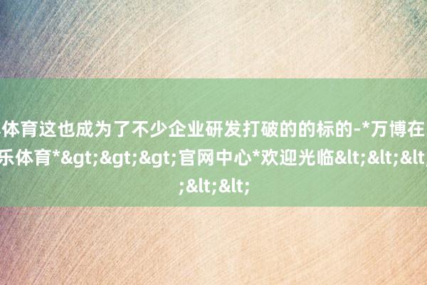 万博体育这也成为了不少企业研发打破的的标的-*万博在线娱乐体育*>>>官网中心*欢迎光临<<<