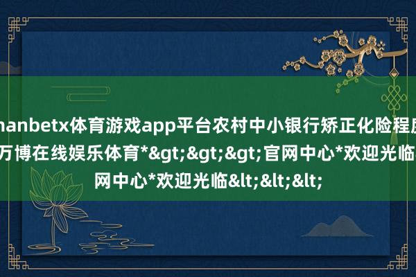 manbetx体育游戏app平台农村中小银行矫正化险程度或将提速-*万博在线娱乐体育*>>>官网中心*欢迎光临<<<