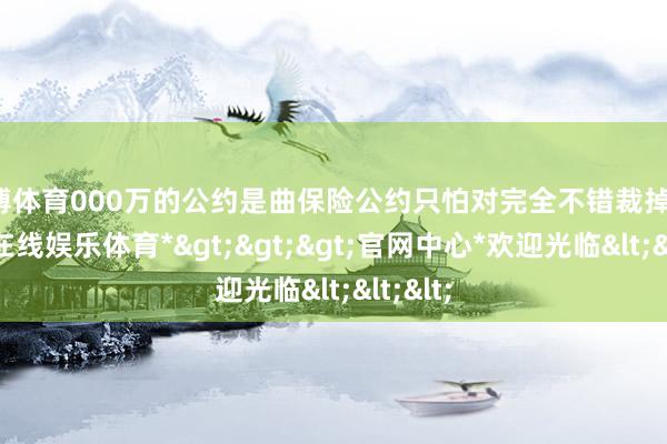 万博体育000万的公约是曲保险公约只怕对完全不错裁掉他-*万博在线娱乐体育*>>>官网中心*欢迎光临<<<