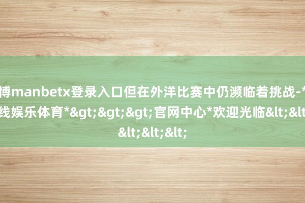 万博manbetx登录入口但在外洋比赛中仍濒临着挑战-*万博在线娱乐体育*>>>官网中心*欢迎光临<<<