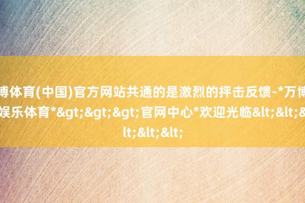 万博体育(中国)官方网站共通的是激烈的抨击反馈-*万博在线娱乐体育*>>>官网中心*欢迎光临<<<