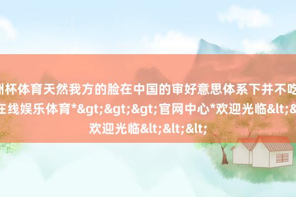 欧洲杯体育天然我方的脸在中国的审好意思体系下并不吃香-*万博在线娱乐体育*>>>官网中心*欢迎光临<<<