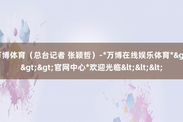 万博体育（总台记者 张颖哲）-*万博在线娱乐体育*>>>官网中心*欢迎光临<<<