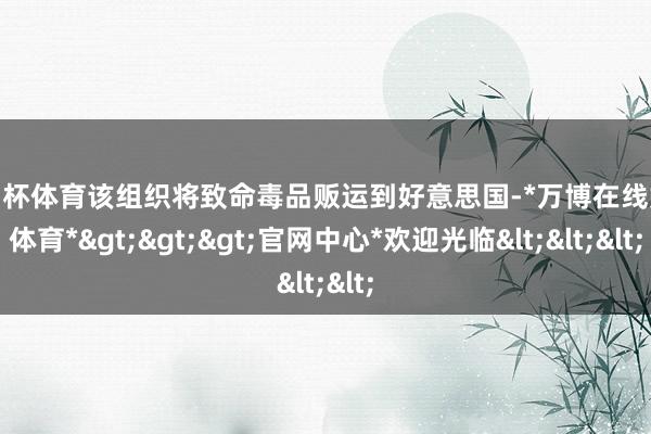 欧洲杯体育该组织将致命毒品贩运到好意思国-*万博在线娱乐体育*>>>官网中心*欢迎光临<<<