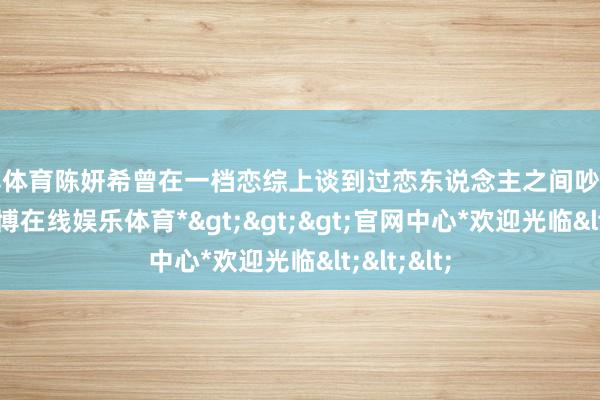 万博体育陈妍希曾在一档恋综上谈到过恋东说念主之间吵架的问题-*万博在线娱乐体育*>>>官网中心*欢迎光临<<<