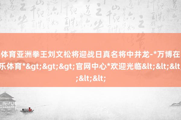 万博体育亚洲拳王刘文松将迎战日真名将中井龙-*万博在线娱乐体育*>>>官网中心*欢迎光临<<<